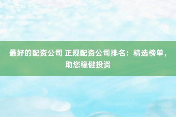 最好的配资公司 正规配资公司排名：精选榜单，助您稳健投资