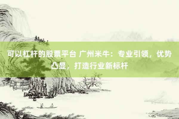 可以杠杆的股票平台 广州米牛:专业引领,优势凸显,打造行业新标杆