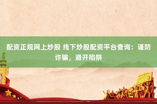 配资正规网上炒股 线下炒股配资平台查询：谨防诈骗，避开陷阱