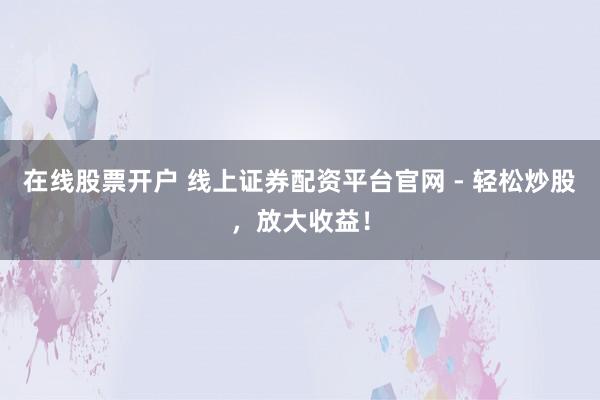 在线股票开户 线上证券配资平台官网 - 轻松炒股，放大收益！