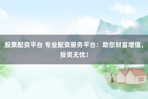 股票配资平台 专业配资服务平台：助您财富增值，投资无忧！