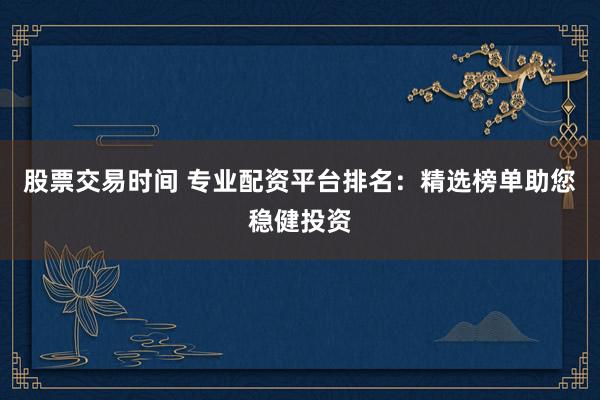 股票交易时间 专业配资平台排名：精选榜单助您稳健投资