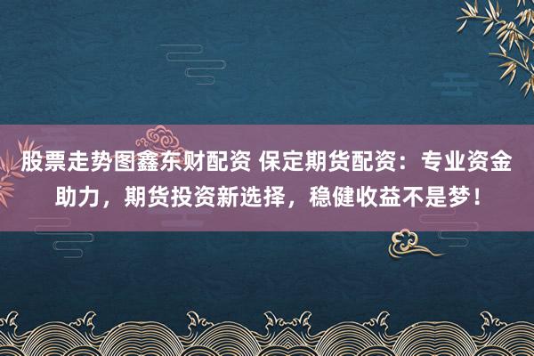 股票走势图鑫东财配资 保定期货配资：专业资金助力，期货投资新选择，稳健收益不是梦！