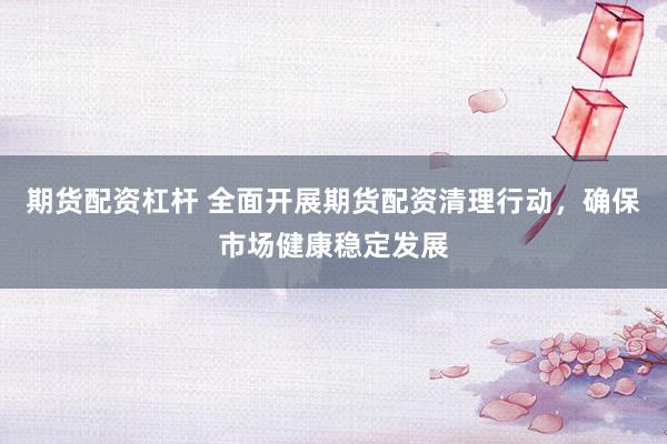 期货配资杠杆 全面开展期货配资清理行动，确保市场健康稳定发展