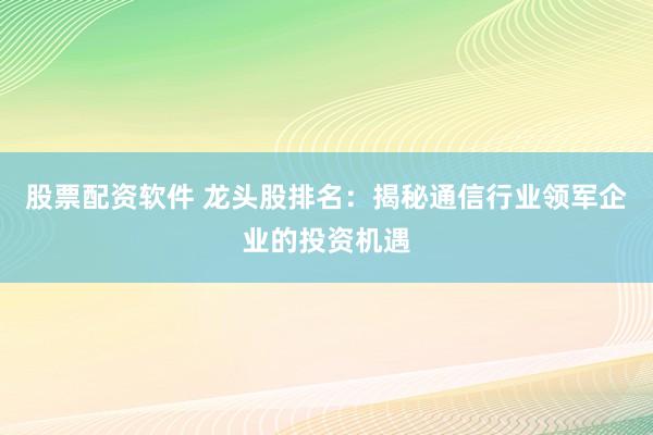 股票配资软件 龙头股排名：揭秘通信行业领军企业的投资机遇