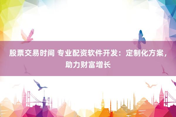 股票交易时间 专业配资软件开发：定制化方案，助力财富增长