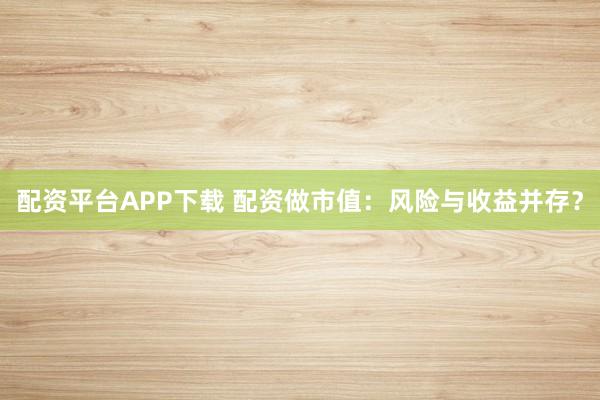 配资平台APP下载 配资做市值：风险与收益并存？