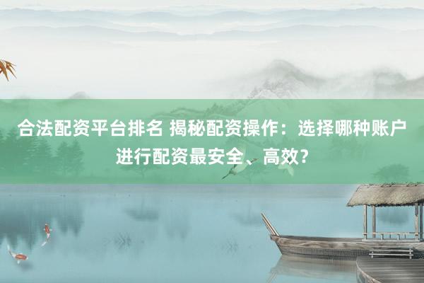 合法配资平台排名 揭秘配资操作：选择哪种账户进行配资最安全、高效？