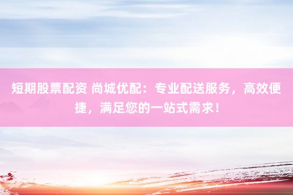 短期股票配资 尚城优配：专业配送服务，高效便捷，满足您的一站式需求！