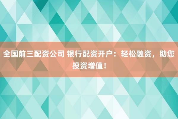 全国前三配资公司 银行配资开户：轻松融资，助您投资增值！