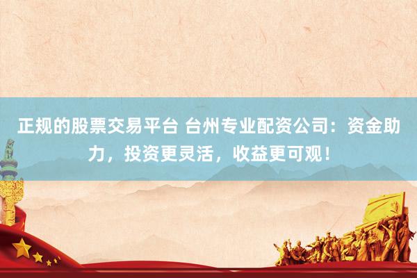 正规的股票交易平台 台州专业配资公司：资金助力，投资更灵活，收益更可观！