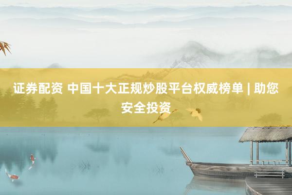 证券配资 中国十大正规炒股平台权威榜单 | 助您安全投资