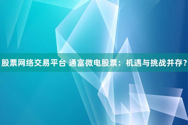 股票网络交易平台 通富微电股票：机遇与挑战并存？