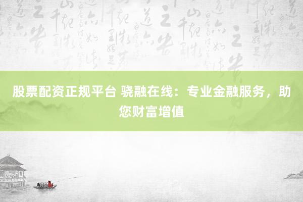 股票配资正规平台 骁融在线：专业金融服务，助您财富增值
