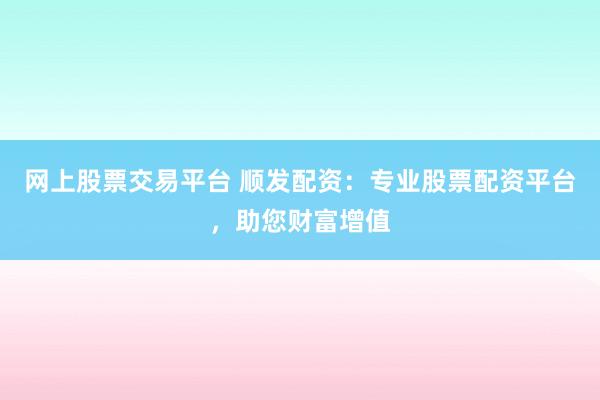网上股票交易平台 顺发配资：专业股票配资平台，助您财富增值