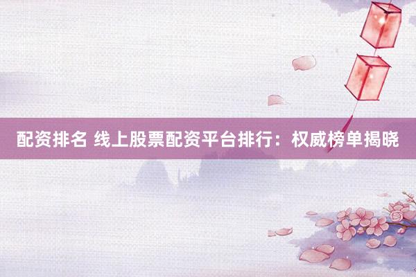 配资排名 线上股票配资平台排行：权威榜单揭晓