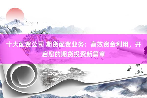 十大配资公司 期货配资业务：高效资金利用，开启您的期货投资新篇章
