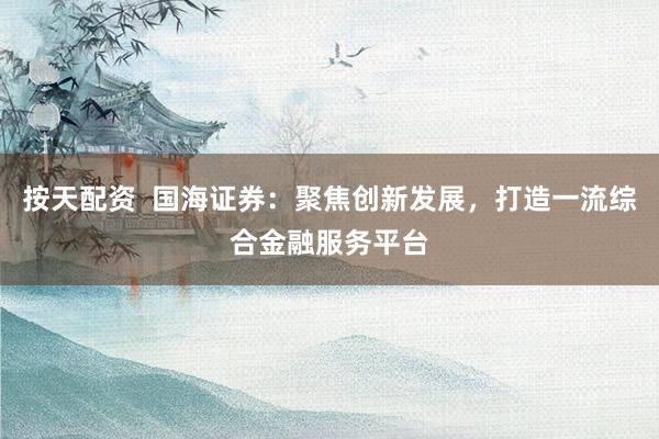 按天配资  国海证券：聚焦创新发展，打造一流综合金融服务平台