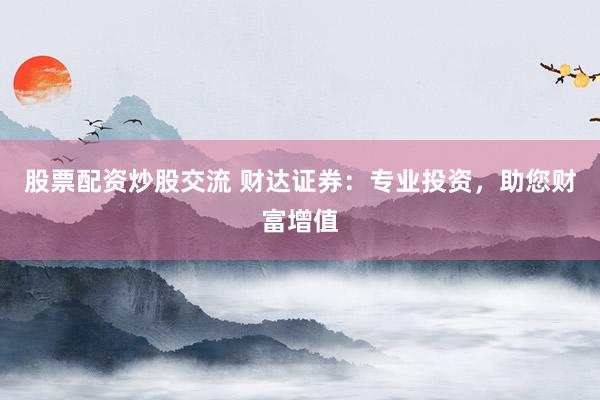 股票配资炒股交流 财达证券：专业投资，助您财富增值