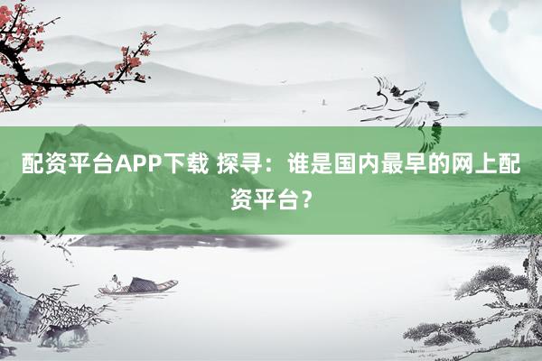 配资平台APP下载 探寻：谁是国内最早的网上配资平台？